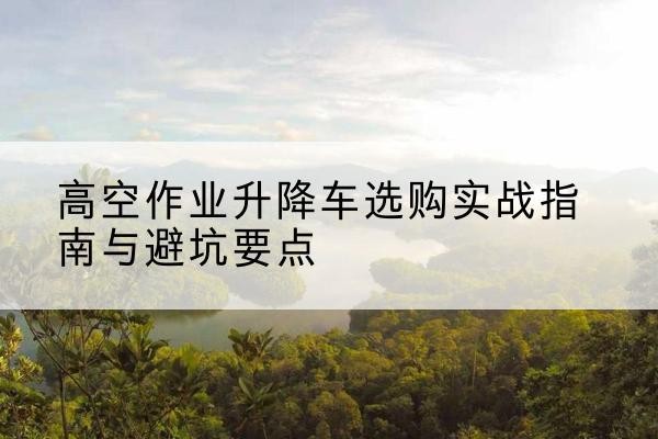 上城升降车怎么选-高空作业升降车选购实战指南与避坑要点