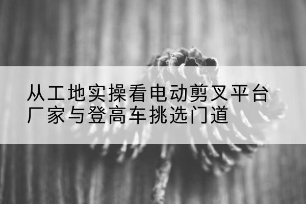 上城电动剪叉升降平台厂家-从工地实操看电动剪叉平台厂家与登高车挑选门道