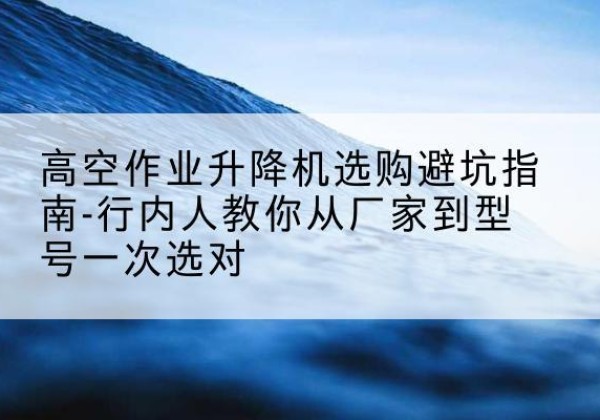 上城升降平台厂家-高空作业升降机选购避坑指南-行内人教你从厂家到型号一次选对