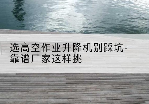 上城剪叉式升降机厂家-选高空作业升降机别踩坑-靠谱厂家这样挑