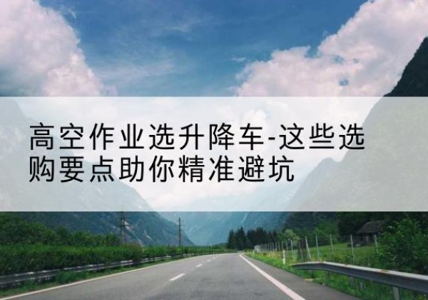 上城升降车厂家-高空作业选升降车-这些选购要点助你*避坑