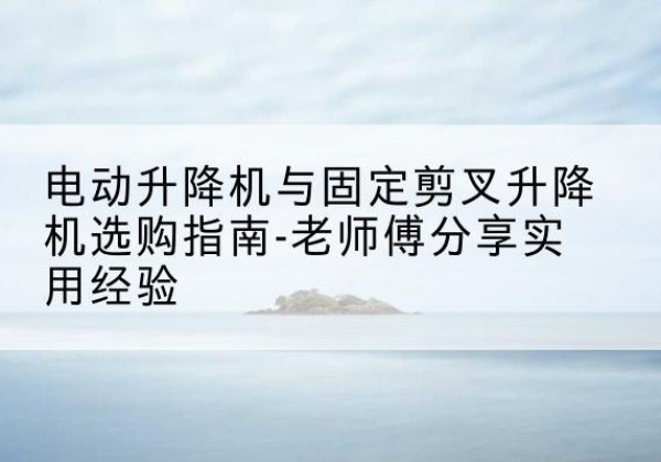上城电动升降机怎么选-电动升降机与固定剪叉升降机选购指南-老师傅分享实用经验