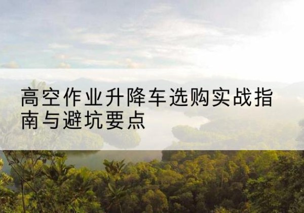 上城升降车怎么选-高空作业升降车选购实战指南与避坑要点