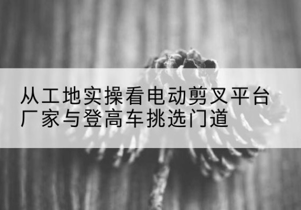 上城电动剪叉升降平台厂家-从工地实操看电动剪叉平台厂家与登高车挑选门道