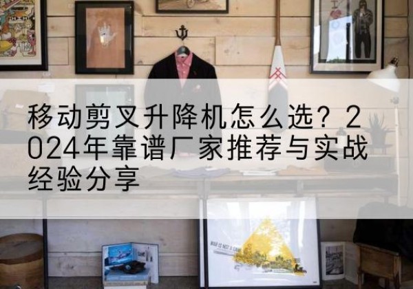 上城升降平台厂家推荐-移动剪叉升降机怎么选？2024年靠谱厂家推荐与实战经验分享